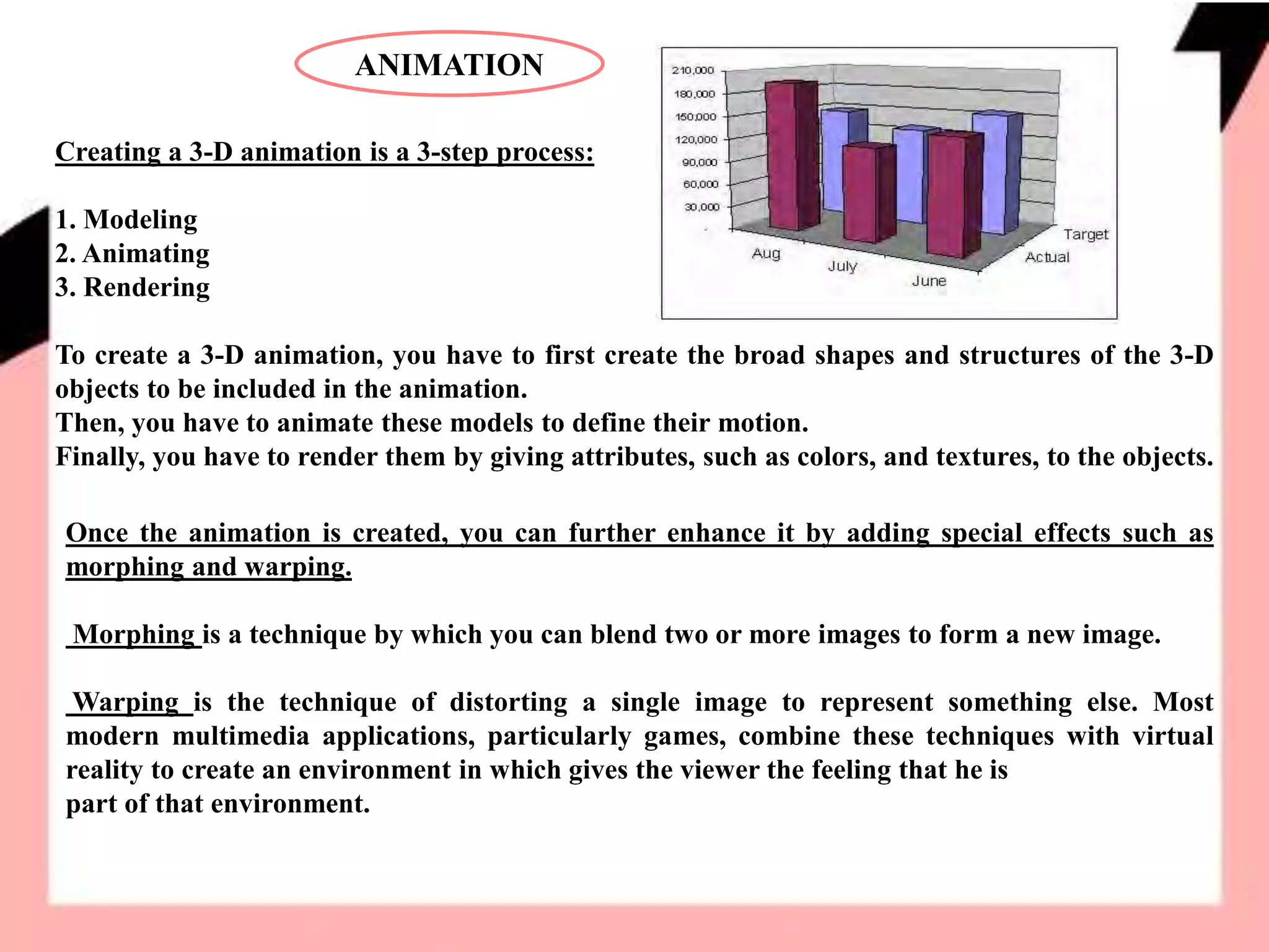 ANIMATION
Creating a 3-D animation is a 3-step process:
1. Modeling
2. Animating
3. Rendering
To create a 3-D animation, you have to first create the broad shapes and structures of the 3-D
objects to be included in the animation.
Then, you have to animate these models to define their motion.
Finally, you have to render them by giving attributes, such as colors, and textures, to the objects.
Once the animation is created, you can further enhance it by adding special effects such as
morphing and warping.
Morphing is a technique by which you can blend two or more images to form a new image.
Warping is the technique of distorting a single image to represent something else. Most
modern multimedia applications, particularly games, combine these techniques with virtual
reality to create an environment in which gives the viewer the feeling that he is
part of that environment.
 