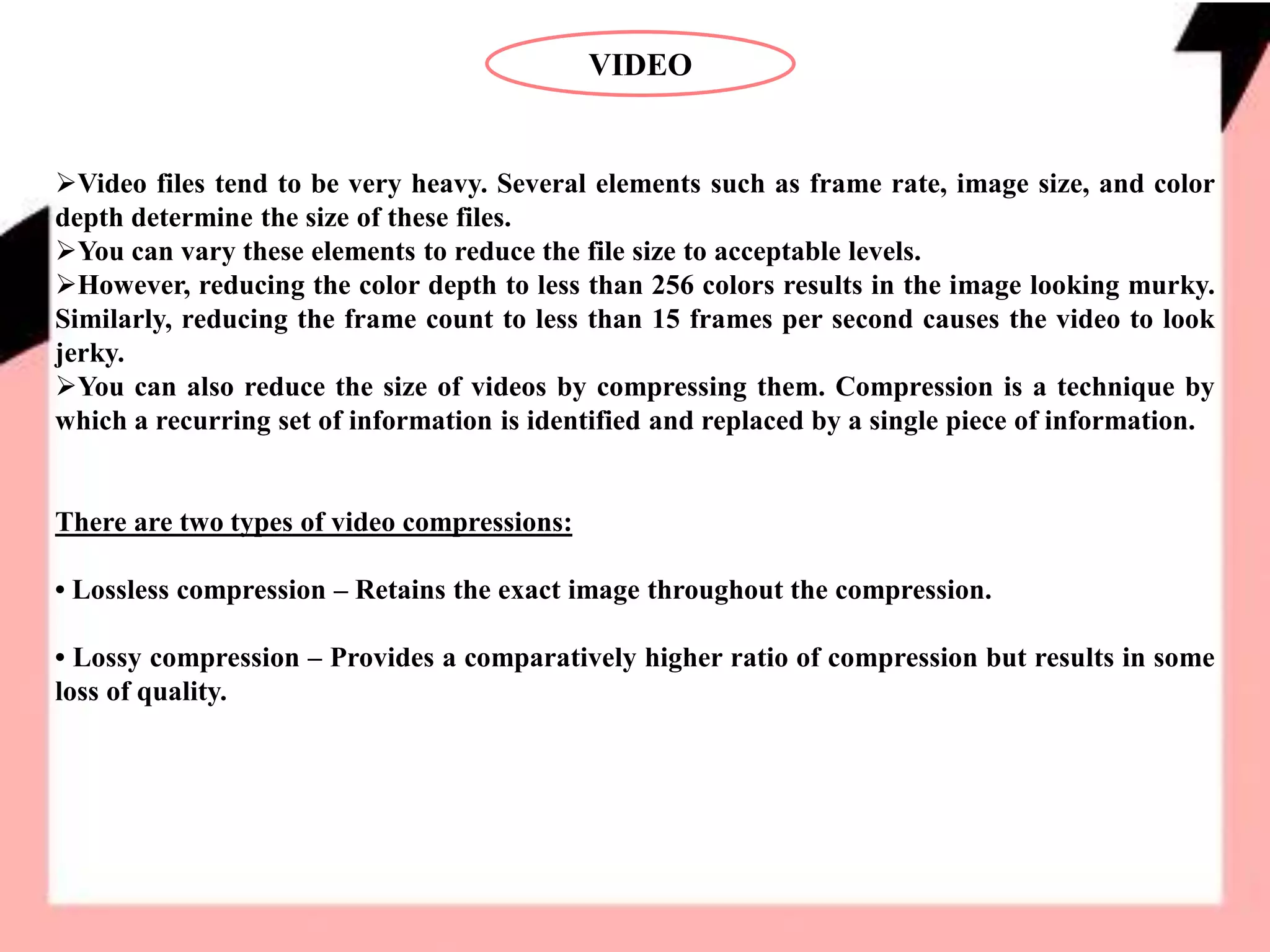 VIDEO
Video files tend to be very heavy. Several elements such as frame rate, image size, and color
depth determine the size of these files.
You can vary these elements to reduce the file size to acceptable levels.
However, reducing the color depth to less than 256 colors results in the image looking murky.
Similarly, reducing the frame count to less than 15 frames per second causes the video to look
jerky.
You can also reduce the size of videos by compressing them. Compression is a technique by
which a recurring set of information is identified and replaced by a single piece of information.
There are two types of video compressions:
• Lossless compression – Retains the exact image throughout the compression.
• Lossy compression – Provides a comparatively higher ratio of compression but results in some
loss of quality.
 