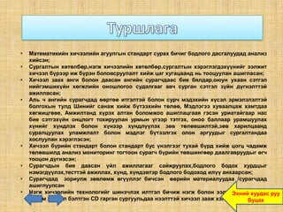 •   Математикийн хичээлийн агуулгын стандарт сурах бичиг бодлого дасгалуудад анализ
    хийсэн;
•   Сургалтын хөтөлбөр,нэгж хичээлийн хөтөлбөр,сургалтын хэрэглэгдэхүүнийг ээлжит
    хичээл бүрээр иж бүрэн боловсруулалт хийж цаг хугацаанд нь тооцуулан ашигласан;
•   Хичээл заах анги болон даасан ангийн сурагчдаас бие бялдар,оюун ухаан сэтгэл
    нийгэмшихүйн хөгжлийн оношлогоо судалгааг авч сурган сэтгэл зүйн дүгнэлттэй
    ажилласан;
•   Аль ч ангийн сурагчдад өөртөө итгэлтэй болон сурч мэдэхийн хүсэл эрмэлзлэлтэй
    болгохын тулд Шинийг санаж хийж бүтээхийн төлөө, Мэдлэгээ хуваалцаж хамтдаа
    хөгжицгөөе, Амжилтанд хүрэх алтан боломжоо ашиглацгаая гэсэн уриатайгаар нас
    бие сэтгэхүйн онцлогт тохируулан урмын үгээр тэтгэх, оноо баллаар урамшуулах
    хүнийг хүндлэх болон хүнээр хүндлүүлэх зөв төлөвшилтэй,зөв харилцаанд
    суралцуулах уламжлалт болон мэдлэг бүтээлгэх олон аргуудыг сургалтандаа
    хослуулан хэрэглэсэн;
•   Хичээл бүрийн стандарт болон стандарт бус үнэлгээг тухай бүрд хийж цогц чадамж
    төлөвшилд анализ мониторинг тогтоон сурагч бүрийн төвшингөөр даалгавруудыг өгч
    тооцон дүгнэсэн;
•   Сурагчдын бие даасан үйл ажиллагааг сайжруулах,бодлого бодох хурдцыг
    нэмэгдүүлэх,тесттэй ажиллах, хүнд, хүндэвтэр бодлого бодоход илүү анхаарсан;
•   Сурагчдад зориулж зөвлөмж өгүүллэг бичсэн өөрийн материалуудаа /сурагчдад
    ашиглуулсан
•   Нэгж хичээлийн технологийг шинэчлэх илтгэл бичиж нэгж болон ээлжит хичээлээр руу
                                                                         Эхний хуудас
    цахим хичээл бэлтгэн CD гарган сургуульдаа нээлттэй хичээл зааж хэлэлцүүлсэн.
                                                                              Буцах
 