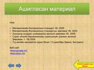 Ашигласан материал

Ном

• Математикийн боловсролын стандарт УБ. 2005
• Математикийн боловсролын стандартын зөвлөмж УБ. 2003
• Хүүхдээр асуудал шийдвэрлэх аргазүй зөвлөмж УБ. 2009
• Сурах үйлийн баримжаагаар суралцахуйг дэмжих аргазүй
  Зөвлөмж- 1 УБ.2009
• 7-р ангийн математик сурах бичиг / 2 хувилбар Эдмон, Битпресс/

Вэб сайт
•www.google.mn
•www.eeoc.mn



                                                          Эхний хуудас руу
                                                               Буцах
 