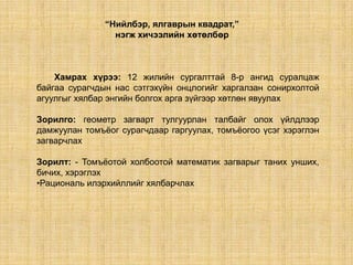 “Нийлбэр, ялгаврын квадрат,”
                 нэгж хичээлийн хөтөлбөр



    Хамрах хүрээ: 12 жилийн сургалттай 8-р ангид суралцаж
байгаа сурагчдын нас сэтгэхүйн онцлогийг харгалзан сонирхолтой
агуулгыг хялбар энгийн болгох арга зүйгээр хөтлөн явуулах

Зорилго: геометр загварт тулгуурлан талбайг олох үйлдлээр
дамжуулан томъѐог сурагчдаар гаргуулах, томъѐогоо үсэг хэрэглэн
загварчлах

Зорилт: - Томъѐотой холбоотой математик загварыг таних унших,
бичих, хэрэглэх
•Рациональ илэрхийллийг хялбарчлах
 