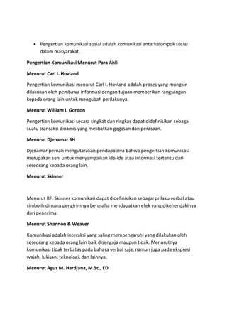  Pengertian komunikasi sosial adalah komunikasi antarkelompok sosial
dalam masyarakat.
Pengertian Komunikasi Menurut Para Ahli
Menurut Carl I. Hovland
Pengertian komunikasi menurut Carl I. Hovland adalah proses yang mungkin
dilakukan oleh pembawa informasi dengan tujuan memberikan rangsangan
kepada orang lain untuk mengubah perilakunya.
Menurut William I. Gordon
Pengertian komunikasi secara singkat dan ringkas dapat didefinisikan sebagai
suatu transaksi dinamis yang melibatkan gagasan dan perasaan.
Menurut Djenamar SH
Djenamar pernah mengutarakan pendapatnya bahwa pengertian komunikasi
merupakan seni untuk menyampaikan ide-ide atau informasi tertentu dari
seseorang kepada orang lain.
Menurut Skinner
Menurut BF. Skinner komunikasi dapat didefinisikan sebagai prilaku verbal atau
simbolik dimana pengirimnya berusaha mendapatkan efek yang dikehendakinya
dari penerima.
Menurut Shannon & Weaver
Komunikasi adalah interaksi yang saling mempengaruhi yang dilakukan oleh
seseorang kepada orang lain baik disengaja maupun tidak. Menurutnya
komunikasi tidak terbatas pada bahasa verbal saja, namun juga pada ekspresi
wajah, lukisan, teknologi, dan lainnya.
Menurut Agus M. Hardjana, M.Sc., ED
 