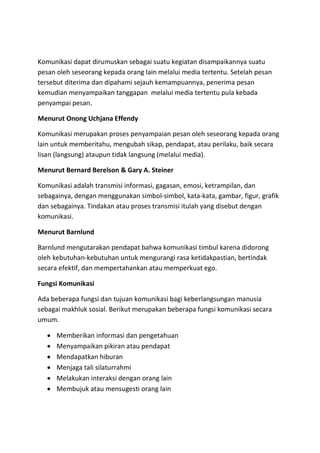 Komunikasi dapat dirumuskan sebagai suatu kegiatan disampaikannya suatu
pesan oleh seseorang kepada orang lain melalui media tertentu. Setelah pesan
tersebut diterima dan dipahami sejauh kemampuannya, penerima pesan
kemudian menyampaikan tanggapan melalui media tertentu pula kebada
penyampai pesan.
Menurut Onong Uchjana Effendy
Komunikasi merupakan proses penyampaian pesan oleh seseorang kepada orang
lain untuk memberitahu, mengubah sikap, pendapat, atau perilaku, baik secara
lisan (langsung) ataupun tidak langsung (melalui media).
Menurut Bernard Berelson & Gary A. Steiner
Komunikasi adalah transmisi informasi, gagasan, emosi, ketrampilan, dan
sebagainya, dengan menggunakan simbol-simbol, kata-kata, gambar, figur, grafik
dan sebagainya. Tindakan atau proses transmisi itulah yang disebut dengan
komunikasi.
Menurut Barnlund
Barnlund mengutarakan pendapat bahwa komunikasi timbul karena didorong
oleh kebutuhan-kebutuhan untuk mengurangi rasa ketidakpastian, bertindak
secara efektif, dan mempertahankan atau memperkuat ego.
Fungsi Komunikasi
Ada beberapa fungsi dan tujuan komunikasi bagi keberlangsungan manusia
sebagai makhluk sosial. Berikut merupakan beberapa fungsi komunikasi secara
umum.
 Memberikan informasi dan pengetahuan
 Menyampaikan pikiran atau pendapat
 Mendapatkan hiburan
 Menjaga tali silaturrahmi
 Melakukan interaksi dengan orang lain
 Membujuk atau mensugesti orang lain
 