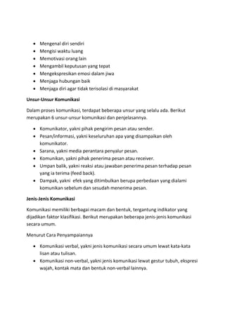  Mengenal diri sendiri
 Mengisi waktu luang
 Memotivasi orang lain
 Mengambil keputusan yang tepat
 Mengekspresikan emosi dalam jiwa
 Menjaga hubungan baik
 Menjaga diri agar tidak terisolasi di masyarakat
Unsur-Unsur Komunikasi
Dalam proses komunikasi, terdapat beberapa unsur yang selalu ada. Berikut
merupakan 6 unsur-unsur komunikasi dan penjelasannya.
 Komunikator, yakni pihak pengirim pesan atau sender.
 Pesan/informasi, yakni keseluruhan apa yang disampaikan oleh
komunikator.
 Sarana, yakni media perantara penyalur pesan.
 Komunikan, yakni pihak penerima pesan atau receiver.
 Umpan balik, yakni reaksi atau jawaban penerima pesan terhadap pesan
yang ia terima (feed back).
 Dampak, yakni efek yang ditimbulkan berupa perbedaan yang dialami
komunikan sebelum dan sesudah menerima pesan.
Jenis-Jenis Komunikasi
Komunikasi memiliki berbagai macam dan bentuk, tergantung indikator yang
dijadikan faktor klasifikasi. Berikut merupakan beberapa jenis-jenis komunikasi
secara umum.
Menurut Cara Penyampaiannya
 Komunikasi verbal, yakni jenis komunikasi secara umum lewat kata-kata
lisan atau tulisan.
 Komunikasi non-verbal, yakni jenis komunikasi lewat gestur tubuh, ekspresi
wajah, kontak mata dan bentuk non-verbal lainnya.
 
