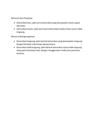 Menurut Jenis Pesannya
 Komunikasi lisan, yakni jenis komunikasi yang disampaikan lewat ucapan
kata-kata.
 Komunikasi tulisan, yakni jenis komunikasi lewat media tulisan secara tidak
langsung.
Menurut Kelangsungannya
 Komunikasi langsung, yakni bentuk komunikasi yang disampaikan langsung
dengan bertatap muka tanpa ada perantara.
 Komunikasi tidak langsung, yakni bentuk komunikasi secara tidak langsung
tanpa perlu bertatap muka, dengan menggunakan media atau perantara
tertentu.
 