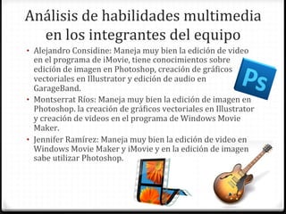 Análisis	
  de	
  habilidades	
  multimedia	
  
  en	
  los	
  integrantes	
  del	
  equipo	
  
•  Alejandro	
  Considine:	
  Maneja	
  muy	
  bien	
  la	
  edición	
  de	
  video	
  
   en	
  el	
  programa	
  de	
  iMovie,	
  tiene	
  conocimientos	
  sobre	
  
   edición	
  de	
  imagen	
  en	
  Photoshop,	
  creación	
  de	
  gráWicos	
  
   vectoriales	
  en	
  Illustrator	
  y	
  edición	
  de	
  audio	
  en	
  
   GarageBand.	
  
•  Montserrat	
  Ríos:	
  Maneja	
  muy	
  bien	
  la	
  edición	
  de	
  imagen	
  en	
  
   Photoshop.	
  la	
  creación	
  de	
  gráWicos	
  vectoriales	
  en	
  Illustrator	
  
   y	
  creación	
  de	
  videos	
  en	
  el	
  programa	
  de	
  Windows	
  Movie	
  
   Maker.	
  
•  Jennifer	
  Ramírez:	
  Maneja	
  muy	
  bien	
  la	
  edición	
  de	
  video	
  en	
  
   Windows	
  Movie	
  Maker	
  y	
  iMovie	
  y	
  en	
  la	
  edición	
  de	
  imagen	
  
   sabe	
  utilizar	
  Photoshop.	
  
 