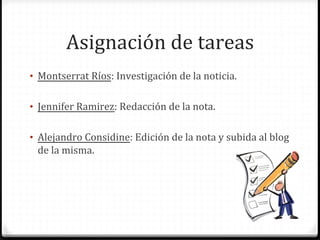 Asignación	
  de	
  tareas	
  
•  Montserrat	
  Ríos:	
  Investigación	
  de	
  la	
  noticia.	
  


•  Jennifer	
  Ramirez:	
  Redacción	
  de	
  la	
  nota.	
  


•  Alejandro	
  Considine:	
  Edición	
  de	
  la	
  nota	
  y	
  subida	
  al	
  blog	
  
  de	
  la	
  misma.	
  	
  
 
