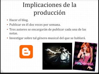 Implicaciones	
  de	
  la	
  
                    producción	
  
•  Hacer	
  el	
  blog.	
  
•  Publicar	
  en	
  él	
  dos	
  veces	
  por	
  semana.	
  
•  Tres	
  autores	
  se	
  encargarán	
  de	
  publicar	
  cada	
  una	
  de	
  las	
  
   notas.	
  
•  Investigar	
  sobre	
  tal	
  género	
  musical	
  del	
  que	
  se	
  hablará.	
  
 