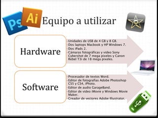 Equipo	
  a	
  utilizar	
  
               • Unidades de USB de 4 GB y 8 GB.
               • Dos laptops Macbook y HP Windows 7.

Hardware	
  
               • Dos iPads 2.
               • Cámaras fotográficas y video Sony
                 Cybershot de 7 mega pixeles y Canon
                 Rebel T3i de 18 mega pixeles.	
  




               • Procesador de textos Word.
               • Editor de fotografías Adobe Photoshop

Software	
  
                 CS5 y CS4, iPhoto.
               • Editor de audio GarageBand.
               • Editor de video iMovie y Windows Movie
                 Maker.
               • Creador de vectores Adobe Illustrator.
 