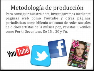 Metodología	
  de	
  producción	
  
Para	
  conseguir	
  nuestra	
  nota,	
  investigaremos	
  mediante	
  
páginas	
   web	
   como	
   Youtube	
   y	
   otras	
   páginas	
  
periodísticas	
  como	
  Milenio	
  así	
  como	
  de	
  redes	
  sociales	
  
de	
  dichos	
  artistas	
  de	
  la	
  música	
  pop,	
  revistas	
  juveniles	
  
como	
  Por	
  ti,	
  Seventeen,	
  De	
  15	
  a	
  20	
  y	
  Tú.	
  
 