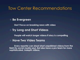 Tow Center Recommendations
Ü Be Evergreen
Don’t focus on breaking news with video
Ü Try Long and Short Videos
People will watch longer videos if story is compelling
Ü Have Two Video Teams
Every reporter can shoot short unpolished videos from the
field (to social media say). But also have a pro team for more
sophisticated, indepth videos.
 