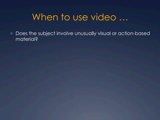 When to use video …
Ü  Does the subject involve unusually visual or action-based
material?
 