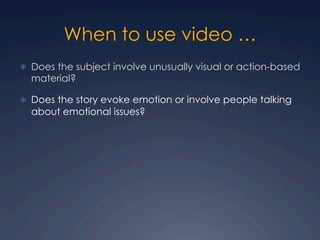When to use video …
Ü  Does the subject involve unusually visual or action-based
material?
Ü  Does the story evoke emotion or involve people talking
about emotional issues?
 