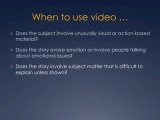 When to use video …
Ü  Does the subject involve unusually visual or action-based
material?
Ü  Does the story evoke emotion or involve people talking
about emotional issues?
Ü  Does the story involve subject matter that is difficult to
explain unless shown?
 