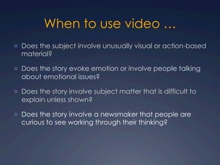 When to use video …
Ü  Does the subject involve unusually visual or action-based
material?
Ü  Does the story evoke emotion or involve people talking
about emotional issues?
Ü  Does the story involve subject matter that is difficult to
explain unless shown?
Ü  Does the story involve a newsmaker that people are
curious to see working through their thinking?
 