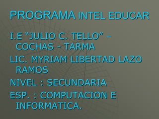 PROGRAMA INTEL EDUCAR
I.E “JULIO C. TELLO” –
  COCHAS - TARMA
LIC. MYRIAM LIBERTAD LAZO
  RAMOS
NIVEL : SECUNDARIA
ESP. : COMPUTACION E
  INFORMATICA.
 