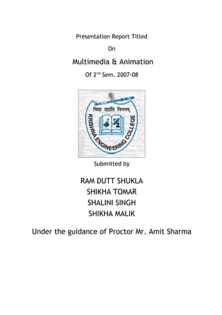 Presentation Report Titled

                       On

           Multimedia & Animation
               Of 2nd Sem. 2007-08




                  Submitted by

             RAM DUTT SHUKLA
              SHIKHA TOMAR
               SHALINI SINGH
               SHIKHA MALIK

Under the guidance of Proctor Mr. Amit Sharma
 