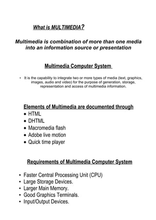 What is MULTIMEDIA?

Multimedia is combination of more than one media
    into an information source or presentation


                 Multimedia Computer System
 • It is the capability to integrate two or more types of media (text, graphics,
         images, audio and video) for the purpose of generation, storage,
               representation and access of multimedia information.




     Elements of Multimedia are documented through
     • HTML
     • DHTML
     • Macromedia flash
     • Adobe live motion
     • Quick time player


      Requirements of Multimedia Computer System

 •   Faster Central Processing Unit (CPU)
 •   Large Storage Devices.
 •   Larger Main Memory.
 •   Good Graphics Terminals.
 •   Input/Output Devices.
 