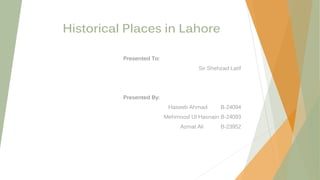 Historical Places in Lahore
Presented To:
Sir Shehzad Latif
Presented By:
Haseeb Ahmad B-24094
Mehmood Ul Hasnain B-24093
Azmat Ali B-23952
 