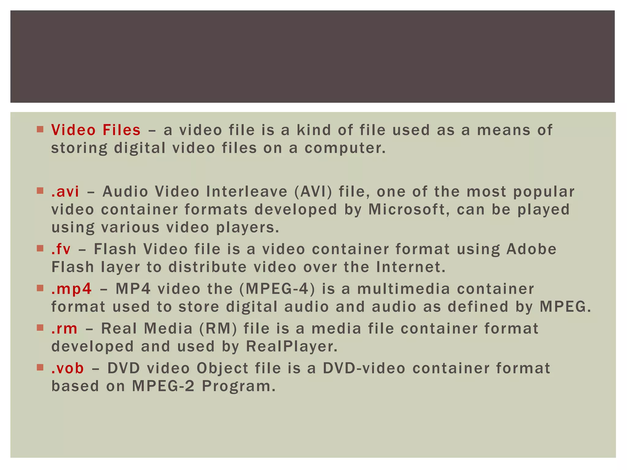  Video Files – a video file is a kind of file used as a means of
storing digital video files on a computer.
 .avi – Audio Video Interleave (AVI) file, one of the most popular
video container formats developed by Microsoft, can be played
using various video players.
 .fv – Flash Video file is a video container format using Adobe
Flash layer to distribute video over the Internet.
 .mp4 – MP4 video the (MPEG-4) is a multimedia container
format used to store digital audio and audio as defined by MPEG.
 .rm – Real Media (RM) file is a media file container format
developed and used by RealPlayer.
 .vob – DVD video Object file is a DVD-video container format
based on MPEG-2 Program.
 