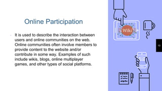 Online Participation
▹ It is used to describe the interaction between
users and online communities on the web.
Online communities often involve members to
provide content to the website and/or
contribute in some way. Examples of such
include wikis, blogs, online multiplayer
games, and other types of social platforms.
10
 