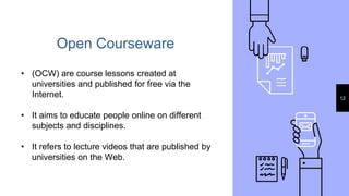 Open Courseware
12
• (OCW) are course lessons created at
universities and published for free via the
Internet.
• It aims to educate people online on different
subjects and disciplines.
• It refers to lecture videos that are published by
universities on the Web.
 