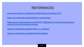 13
REFERENCES
www.zeroonezero.com/glossary/multimedia-advertising.html
https://en.wikipedia.org/wiki/Online_participation
https://www.artofmanliness.com/2015/11/08/podcast-153-microaggressions-
and-the-rise-of-victimhood-culture/
https://en.wikipedia.org/wiki/Video_on_demand
https://en.wikipedia.org/wiki/OpenCourseWare
 