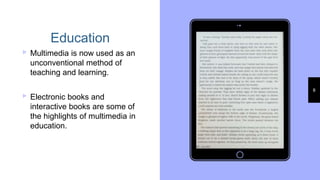 Place your screenshot here 8
Education
▹Multimedia is now used as an
unconventional method of
teaching and learning.
▹Electronic books and
interactive books are some of
the highlights of multimedia in
education.
 