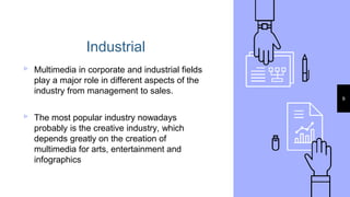 Industrial
▹ Multimedia in corporate and industrial fields
play a major role in different aspects of the
industry from management to sales.
▹ The most popular industry nowadays
probably is the creative industry, which
depends greatly on the creation of
multimedia for arts, entertainment and
infographics
9
 