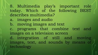 8. Multimedia play’s important role
today. Which of the following BEST
describes multimedia?
a. images and audio
b. moving images and text
c. programs that combine text and
images on a television screen
d. integration of still and moving
images, text, and sounds by means of
technology
 