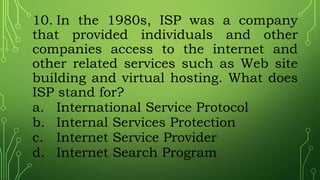 10. In the 1980s, ISP was a company
that provided individuals and other
companies access to the internet and
other related services such as Web site
building and virtual hosting. What does
ISP stand for?
a. International Service Protocol
b. Internal Services Protection
c. Internet Service Provider
d. Internet Search Program
 