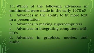 11. Which of the following advances in
multimedia were made in the early 1970’s?
a. Advances in the ability to fit more text
in a presentation
b. Advances in making supercomputers
c. Advances in integrating computers with
CD’s
d. Advances in graphics, movies, and
audio
 
