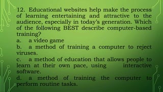 12. Educational websites help make the process
of learning entertaining and attractive to the
audience, especially in today’s generation. Which
of the following BEST describe computer-based
training?
a. a video game
b. a method of training a computer to reject
viruses.
c. a method of education that allows people to
learn at their own pace, using interactive
software.
d. a method of training the computer to
perform routine tasks.
 
