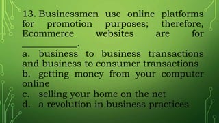 13. Businessmen use online platforms
for promotion purposes; therefore,
Ecommerce websites are for
____________.
a. business to business transactions
and business to consumer transactions
b. getting money from your computer
online
c. selling your home on the net
d. a revolution in business practices
 