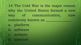 14.The Cold War is the major reason
why the United States formed a new
way of communication, now
commonly known as ______________.
a. platform
b. software
c. website
d. internet
 