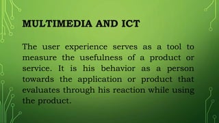 MULTIMEDIA AND ICT
The user experience serves as a tool to
measure the usefulness of a product or
service. It is his behavior as a person
towards the application or product that
evaluates through his reaction while using
the product.
 