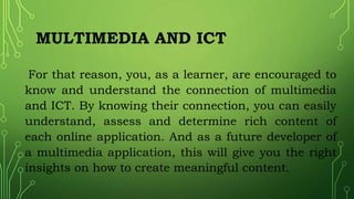 MULTIMEDIA AND ICT
For that reason, you, as a learner, are encouraged to
know and understand the connection of multimedia
and ICT. By knowing their connection, you can easily
understand, assess and determine rich content of
each online application. And as a future developer of
a multimedia application, this will give you the right
insights on how to create meaningful content.
 