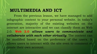 MULTIMEDIA AND ICT
From the previous lesson, we have managed to add
infographic content to your personal website. In today’s
generation, majority of the existing websites on the
internet are interactive and we can classify them as Web
2.0. Web 2.0 allows users to communicate and
collaborate with each other virtually. The content can
be modified based on the preference of the users. It
allows users to interact with the site even to comment or
create their own account.
 