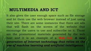 MULTIMEDIA AND ICT
It also gives the user enough space such as file storage
and let them use the web browser instead of just using
their site. There are some instances that there are ads
that will flash on the screen of the website that
encourage the users to use and subscribe on it. Those
are the promotional materials generated by the web
host and it is an example of a Web 3.0. A new
generation of Internet technology that relies on the
use of machine learning and artificial intelligence.
 