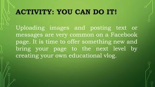 ACTIVITY: YOU CAN DO IT!
Uploading images and posting text or
messages are very common on a Facebook
page. It is time to offer something new and
bring your page to the next level by
creating your own educational vlog.
 