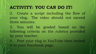 ACTIVITY: YOU CAN DO IT!
2. Create a script including the flow of
your vlog.. The video should not exceed
three minutes.
3. You will be graded based on the
following criteria on the rubrics provided
by your teacher.
4. Post your vlog in YouTube then embed
it to your Facebook page.
 