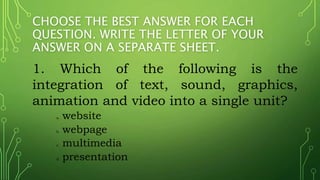 CHOOSE THE BEST ANSWER FOR EACH
QUESTION. WRITE THE LETTER OF YOUR
ANSWER ON A SEPARATE SHEET.
1. Which of the following is the
integration of text, sound, graphics,
animation and video into a single unit?
a. website
b. webpage
c. multimedia
d. presentation
 