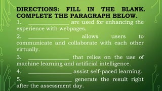 DIRECTIONS: FILL IN THE BLANK.
COMPLETE THE PARAGRAPH BELOW.
1. _______________ are used for enhancing the
experience with webpages.
2. _______________ allows users to
communicate and collaborate with each other
virtually.
3. _______________ that relies on the use of
machine learning and artificial intelligence.
4. ________________ assist self-paced learning.
5. ________________ generate the result right
after the assessment day.
 