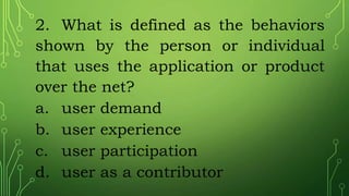 2. What is defined as the behaviors
shown by the person or individual
that uses the application or product
over the net?
a. user demand
b. user experience
c. user participation
d. user as a contributor
 