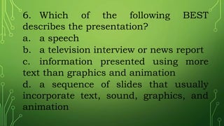 6. Which of the following BEST
describes the presentation?
a. a speech
b. a television interview or news report
c. information presented using more
text than graphics and animation
d. a sequence of slides that usually
incorporate text, sound, graphics, and
animation
 