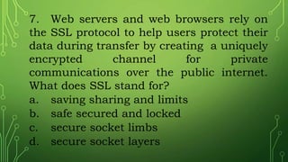 7. Web servers and web browsers rely on
the SSL protocol to help users protect their
data during transfer by creating a uniquely
encrypted channel for private
communications over the public internet.
What does SSL stand for?
a. saving sharing and limits
b. safe secured and locked
c. secure socket limbs
d. secure socket layers
 