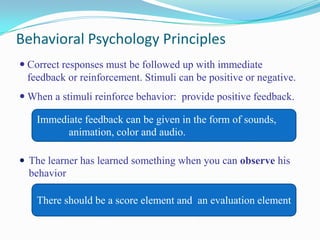 Behavioral Psychology PrinciplesCorrect responses must be followed up with immediate feedback or reinforcement.Stimuli can be positive or negative.When a stimuli reinforce behavior: provide positive feedback.The learner has learned something when you can observe his behaviorImmediate feedback can be given in the form of sounds,  	animation, color and audio.There should be a score element and  an evaluation element