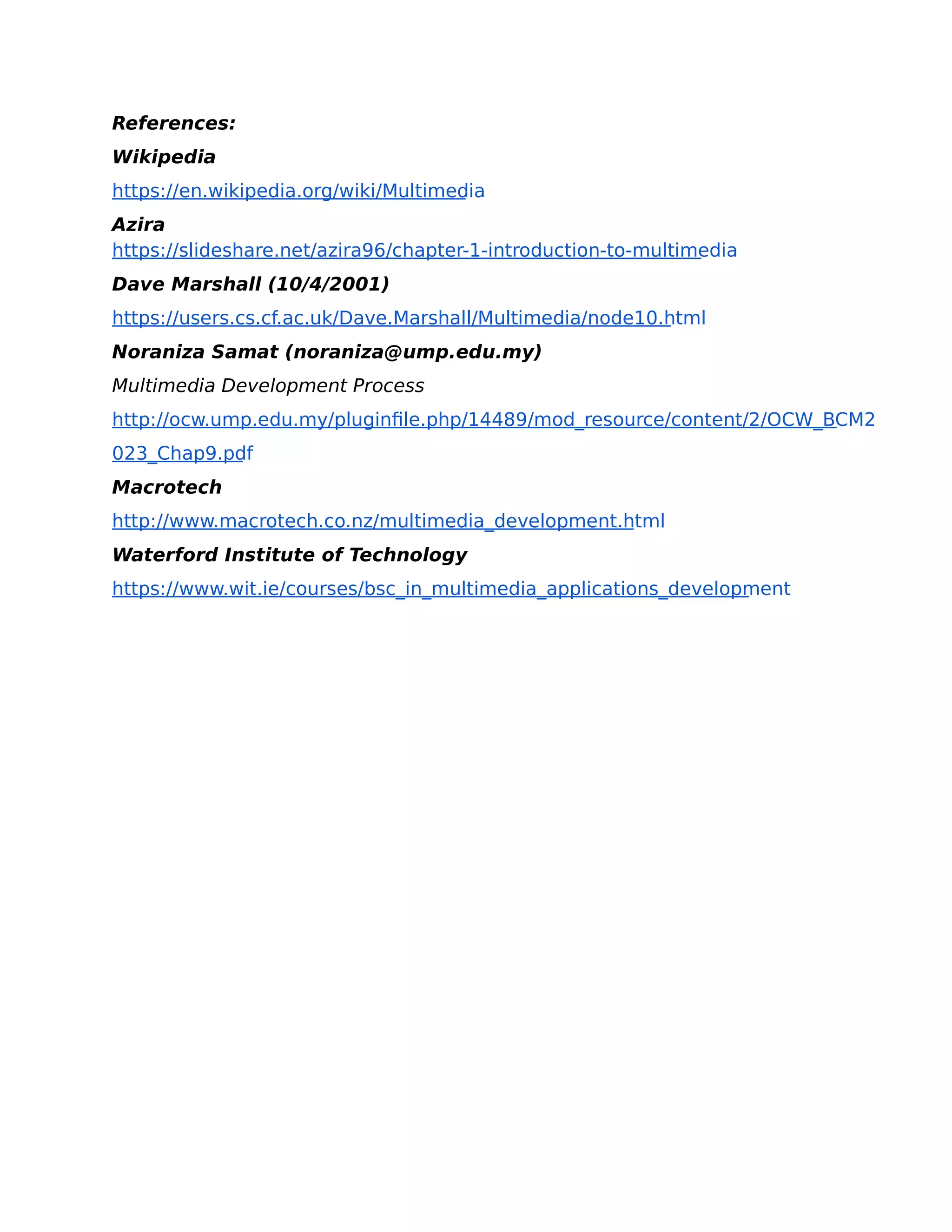 References:
Wikipedia
https://en.wikipedia.org/wiki/Multimedia
Azira
https://slideshare.net/azira96/chapter-1-introduction-to-multimedia
Dave Marshall (10/4/2001)
https://users.cs.cf.ac.uk/Dave.Marshall/Multimedia/node10.html
Noraniza Samat (noraniza@ump.edu.my)
Multimedia Development Process
http://ocw.ump.edu.my/pluginfile.php/14489/mod_resource/content/2/OCW_BCM2
023_Chap9.pdf
Macrotech
http://www.macrotech.co.nz/multimedia_development.html
Waterford Institute of Technology
https://www.wit.ie/courses/bsc_in_multimedia_applications_development
 