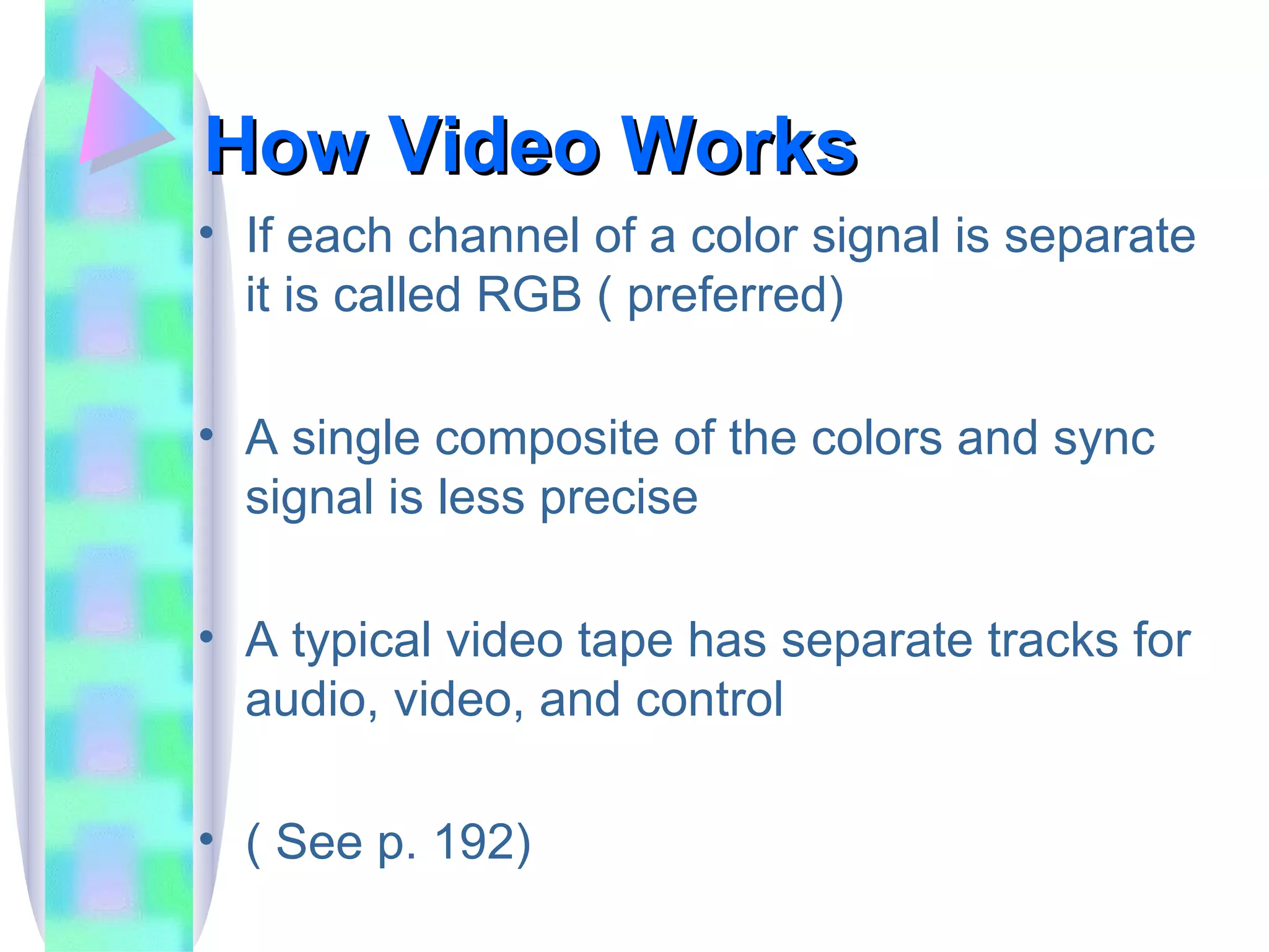 How Video Works If each channel of a color signal is separate it is called RGB ( preferred) A single composite of the colors and sync signal is less precise A typical video tape has separate tracks for audio, video, and control ( See p. 192) 