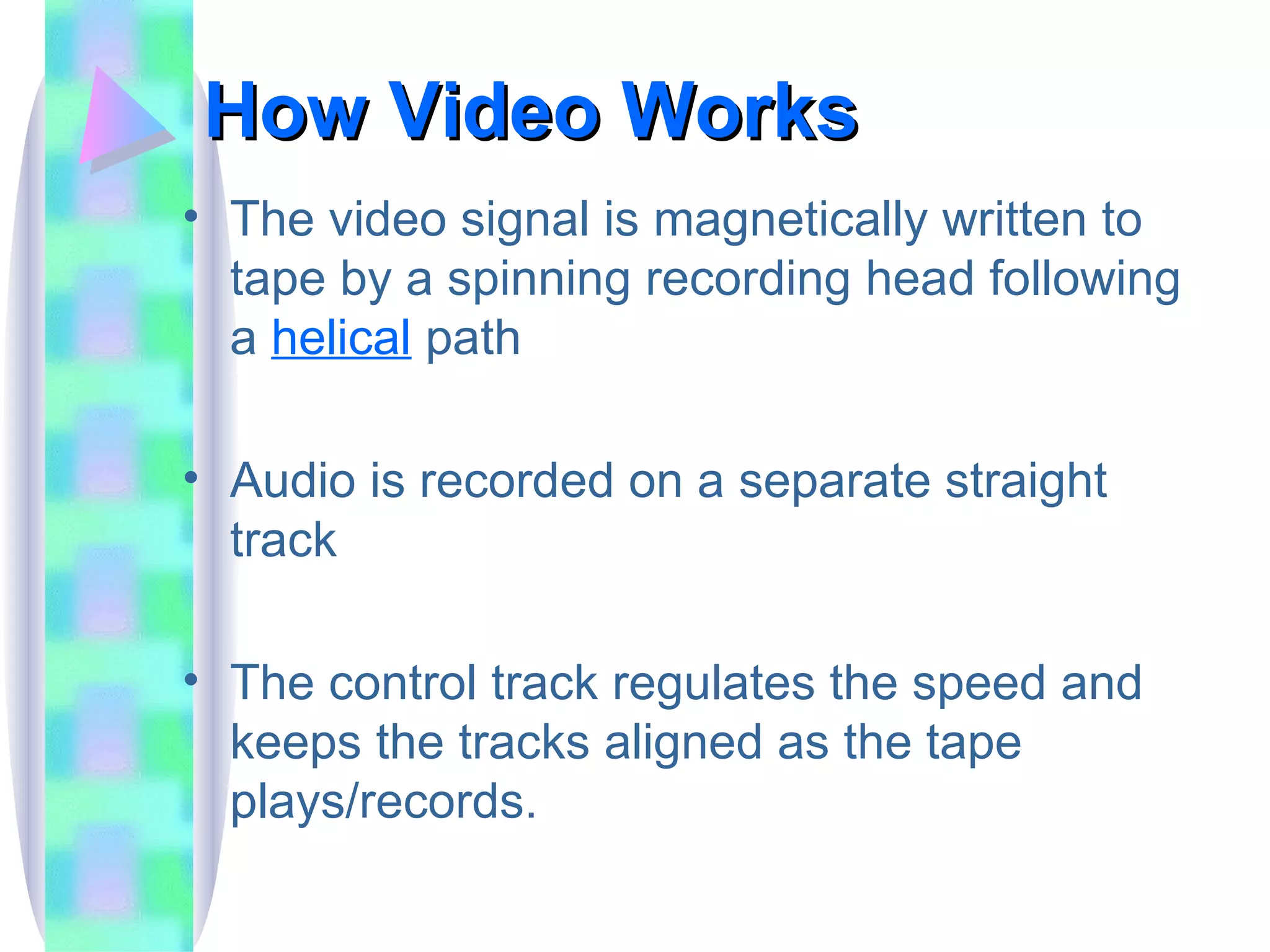How Video Works The video signal is magnetically written to tape by a spinning recording head following a  helical   path Audio is recorded on a separate straight track The control track regulates the speed and keeps the tracks aligned as the tape plays/records. 